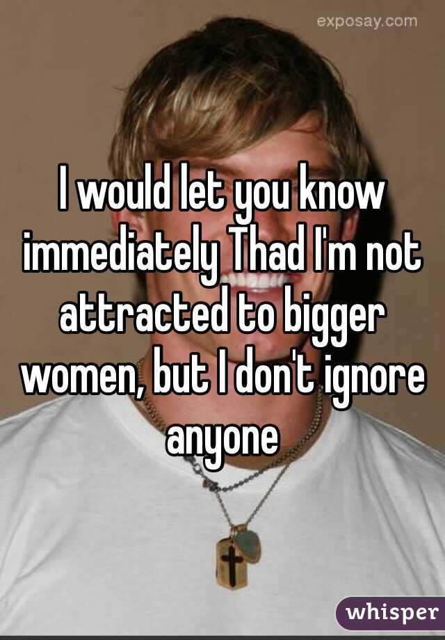 I would let you know immediately Thad I'm not attracted to bigger women, but I don't ignore anyone