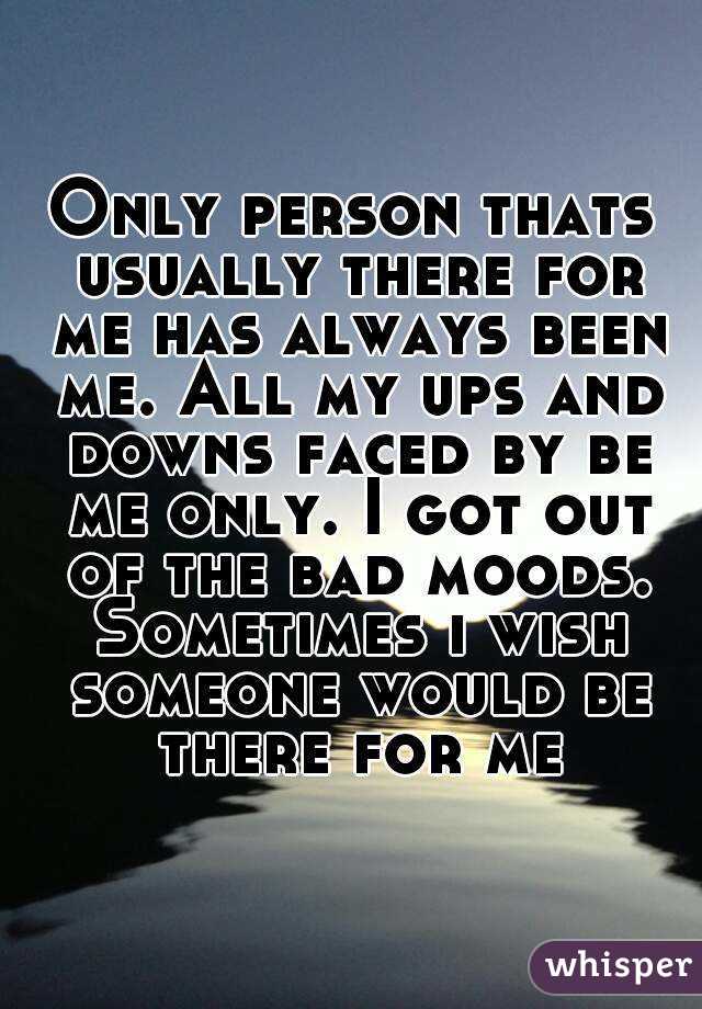 Only person thats usually there for me has always been me. All my ups and downs faced by be me only. I got out of the bad moods. Sometimes i wish someone would be there for me
