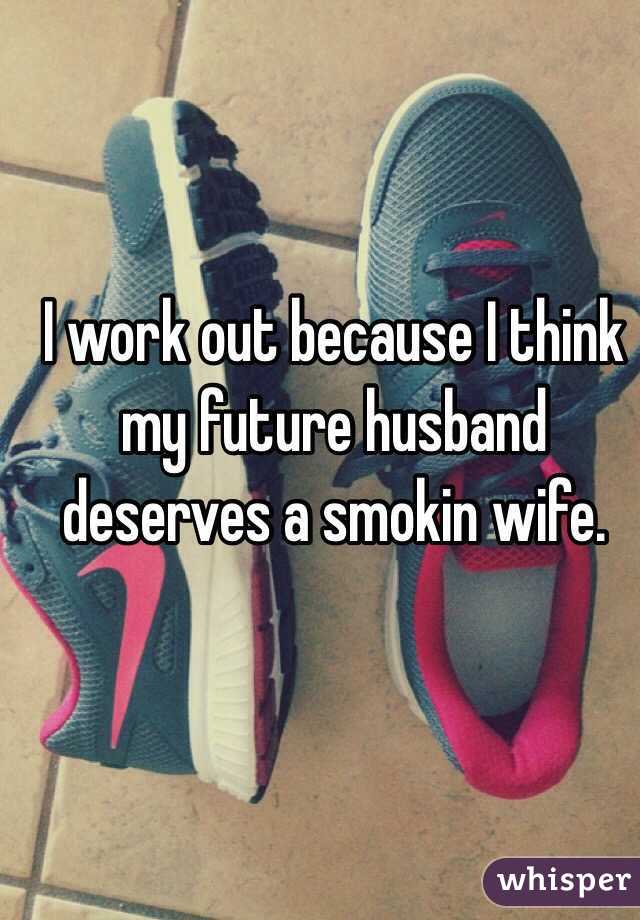I work out because I think my future husband deserves a smokin wife.