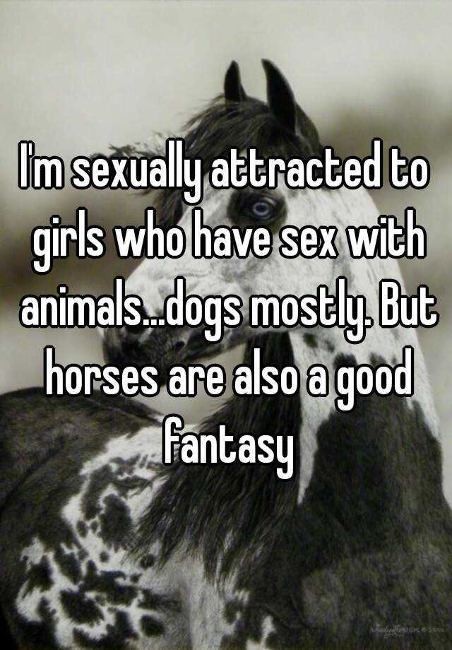 I'm sexually attracted to girls who have sex with animals...dogs mostly.  But horses are also a good fantasy