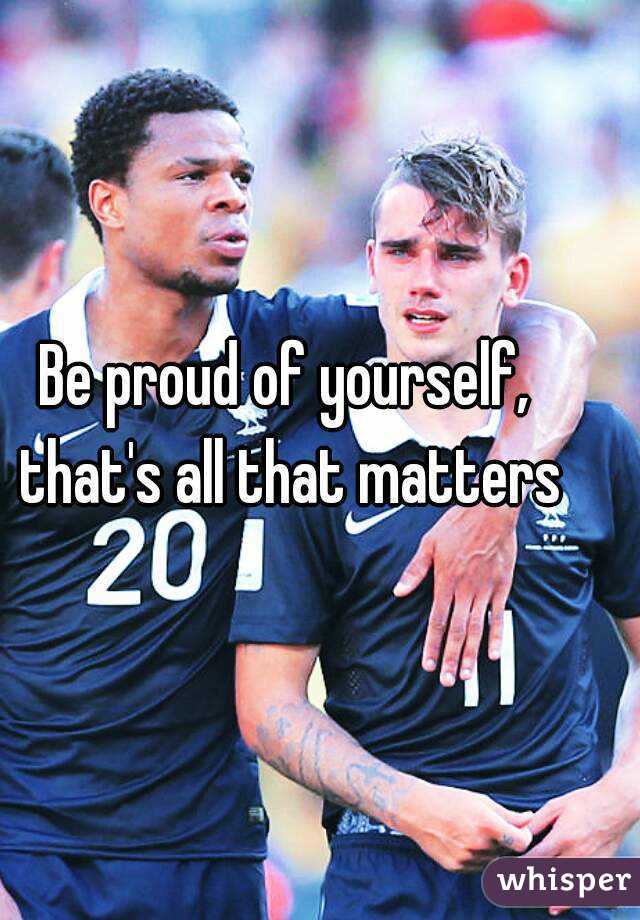Be proud of yourself, that's all that matters