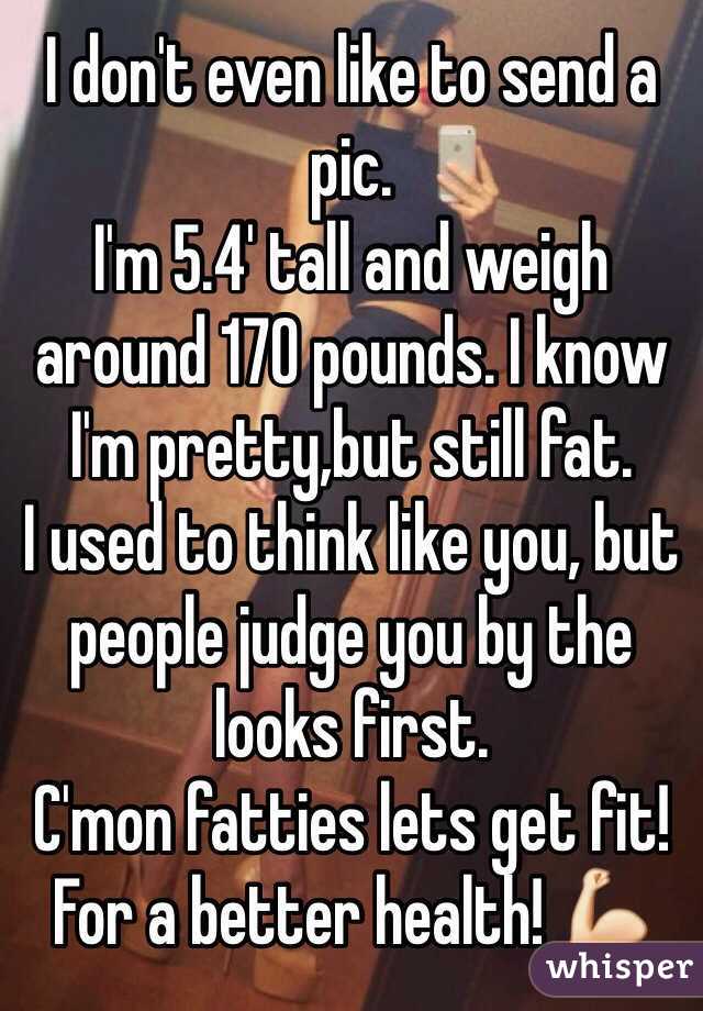 I don't even like to send a pic.
I'm 5.4' tall and weigh around 170 pounds. I know I'm pretty,but still fat. 
I used to think like you, but people judge you by the looks first.
C'mon fatties lets get fit! 
For a better health! 💪