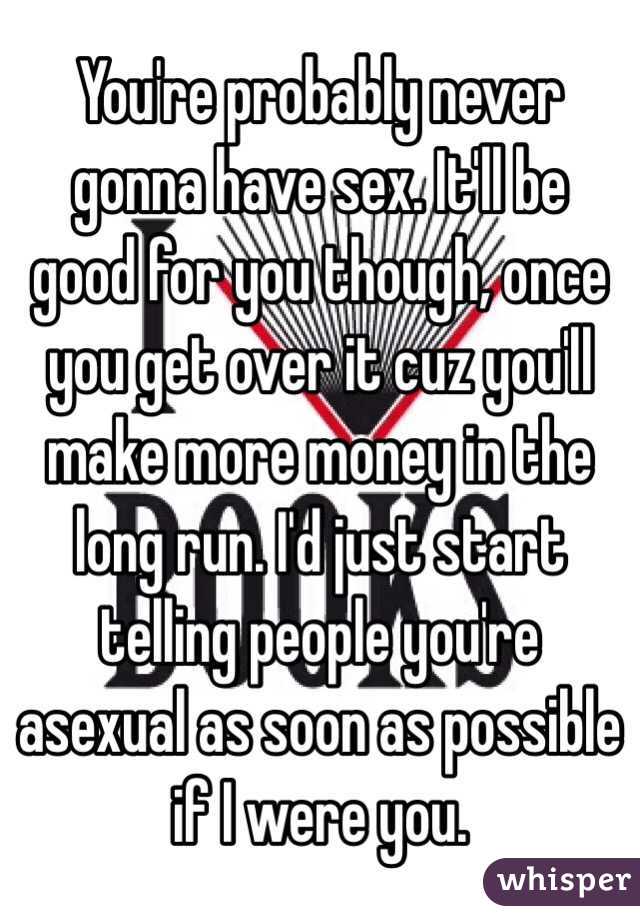You're probably never gonna have sex. It'll be good for you though, once you get over it cuz you'll make more money in the long run. I'd just start telling people you're asexual as soon as possible if I were you.
