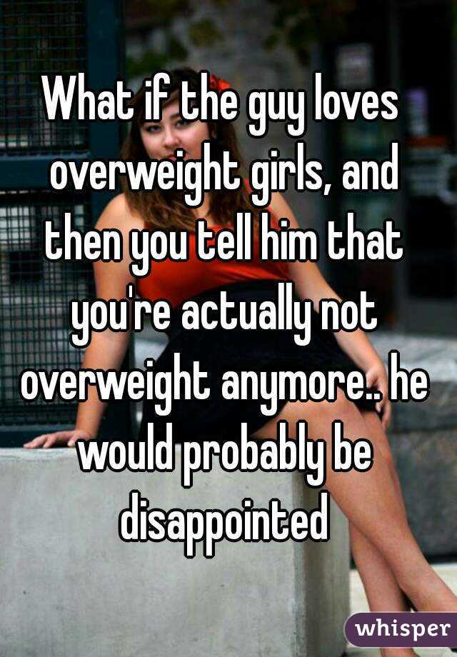 What if the guy loves overweight girls, and then you tell him that you're actually not overweight anymore.. he would probably be disappointed