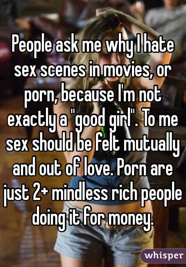 People ask me why I hate sex scenes in movies, or porn, because I'm not exactly a "good girl". To me sex should be felt mutually and out of love. Porn are just 2+ mindless rich people doing it for money. 