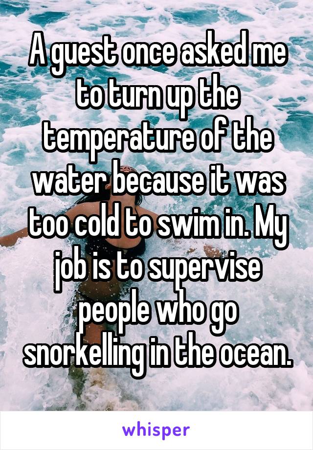 A guest once asked me to turn up the temperature of the water because it was too cold to swim in. My job is to supervise people who go snorkelling in the ocean. 