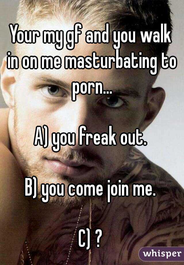 Your my gf and you walk in on me masturbating to porn...

A) you freak out.

B) you come join me.

C) ?