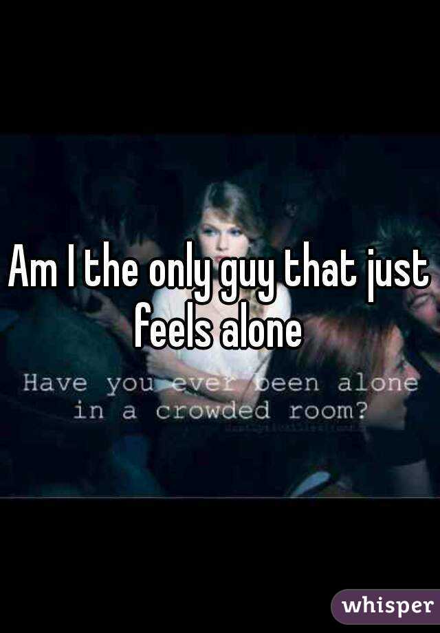 Am I the only guy that just feels alone 