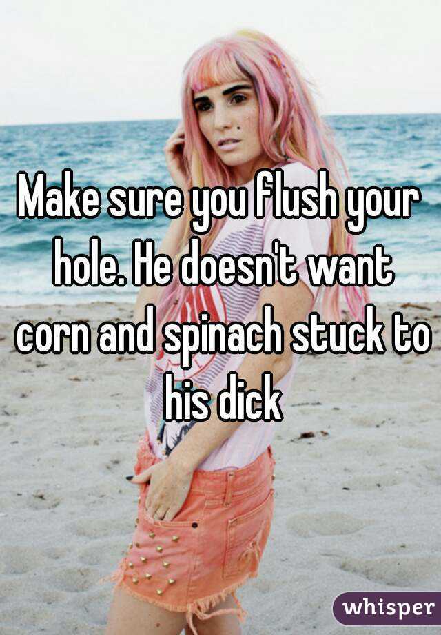 Make sure you flush your hole. He doesn't want corn and spinach stuck to his dick