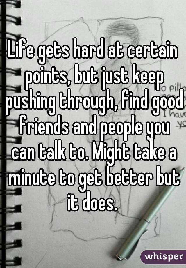 Life gets hard at certain points, but just keep pushing through, find good friends and people you can talk to. Might take a minute to get better but it does. 