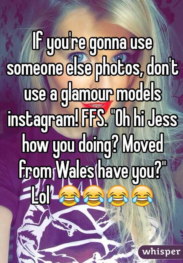 If you're gonna use someone else photos, don't use a glamour models instagram! FFS. "Oh hi Jess how you doing? Moved from Wales have you?"
 Lol  😂😂😂😂