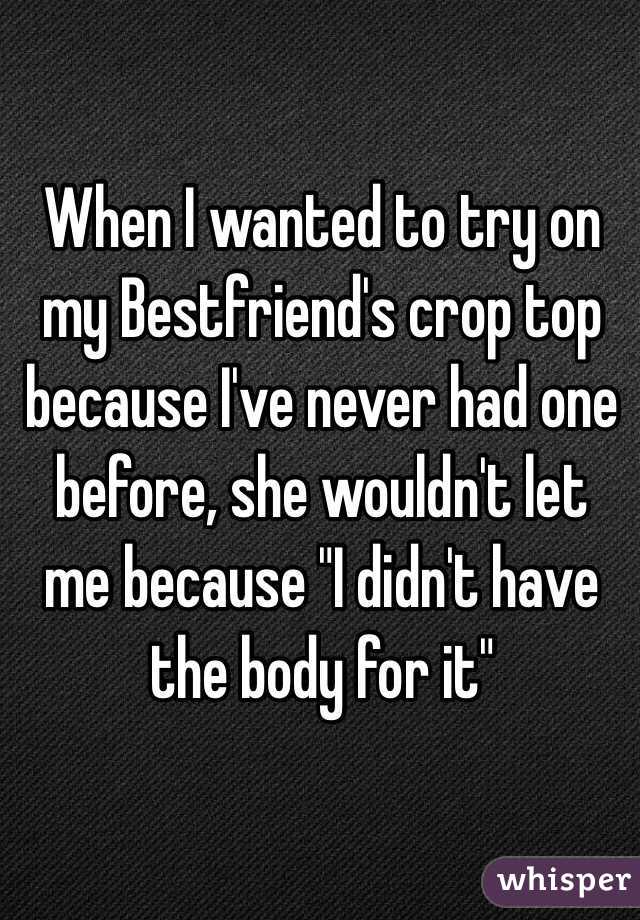 When I wanted to try on my Bestfriend's crop top because I've never had one before, she wouldn't let me because "I didn't have the body for it" 