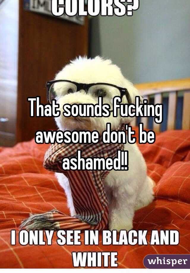 That sounds fucking awesome don't be ashamed!!