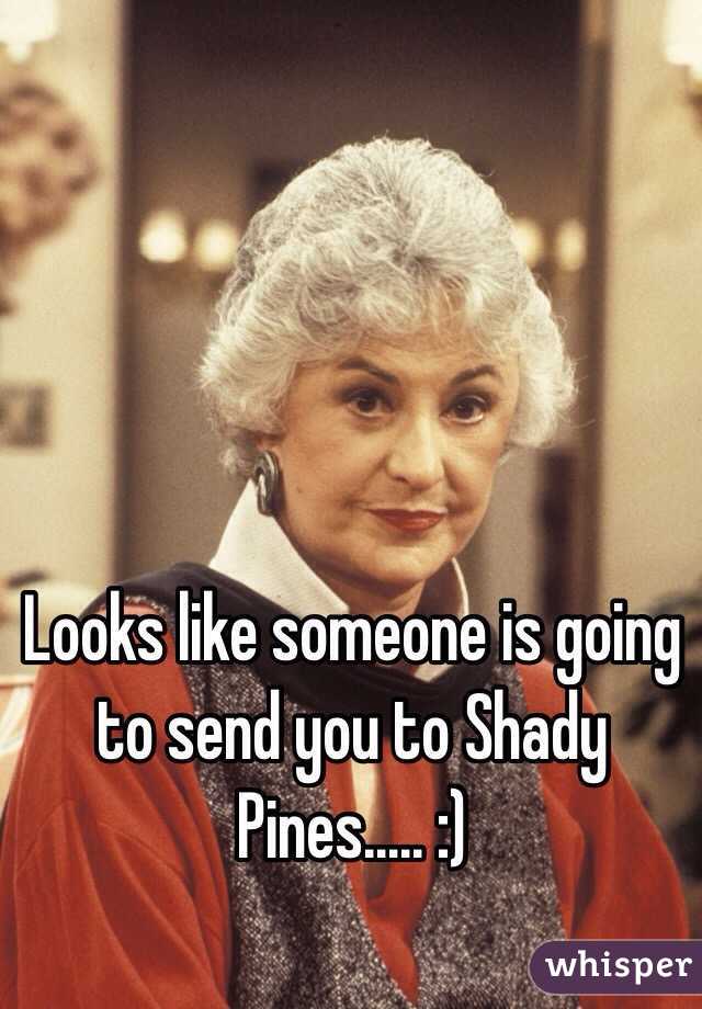 Looks like someone is going to send you to Shady Pines..... :)