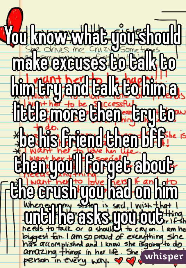 You know what you should make excuses to talk to him try and talk to him a little more then   try to be his friend then bff  then you'll forget about the crush you had on him until he asks you out