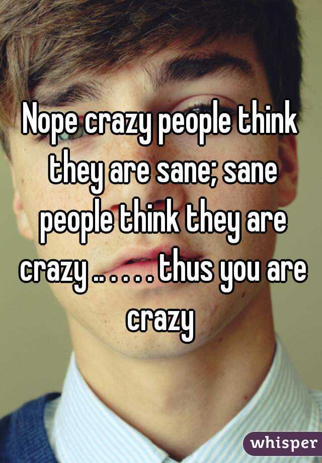 Nope crazy people think they are sane; sane people think they are crazy .. . . . . thus you are crazy 