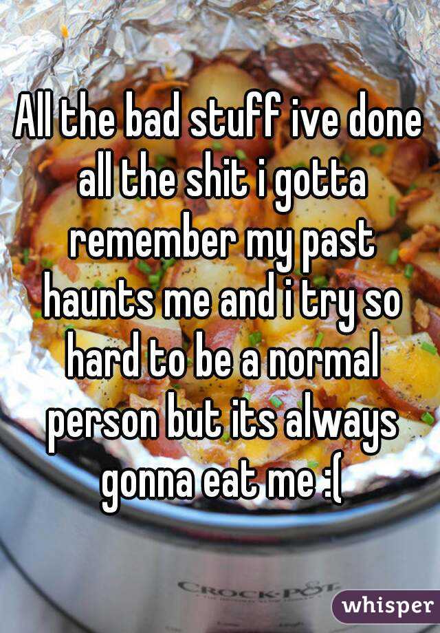 All the bad stuff ive done all the shit i gotta remember my past haunts me and i try so hard to be a normal person but its always gonna eat me :(