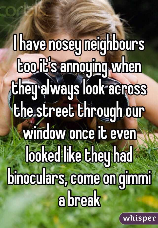 I have nosey neighbours too it's annoying when they always look across the street through our window once it even looked like they had binoculars, come on gimmi a break 