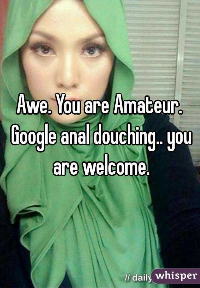 Awe. You are Amateur. Google anal douching.. you are welcome.