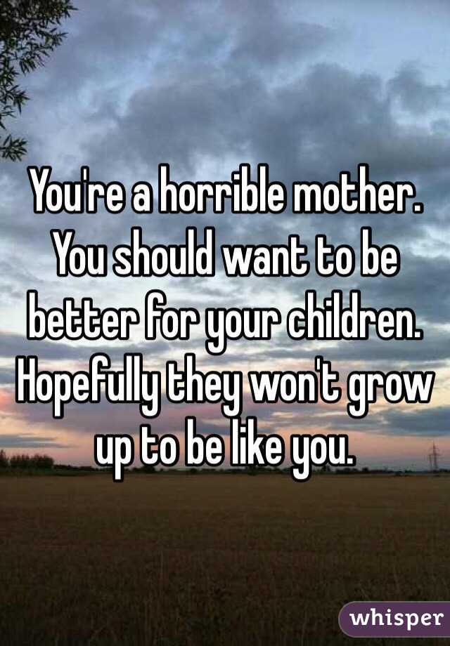 You're a horrible mother. You should want to be better for your children. Hopefully they won't grow up to be like you. 