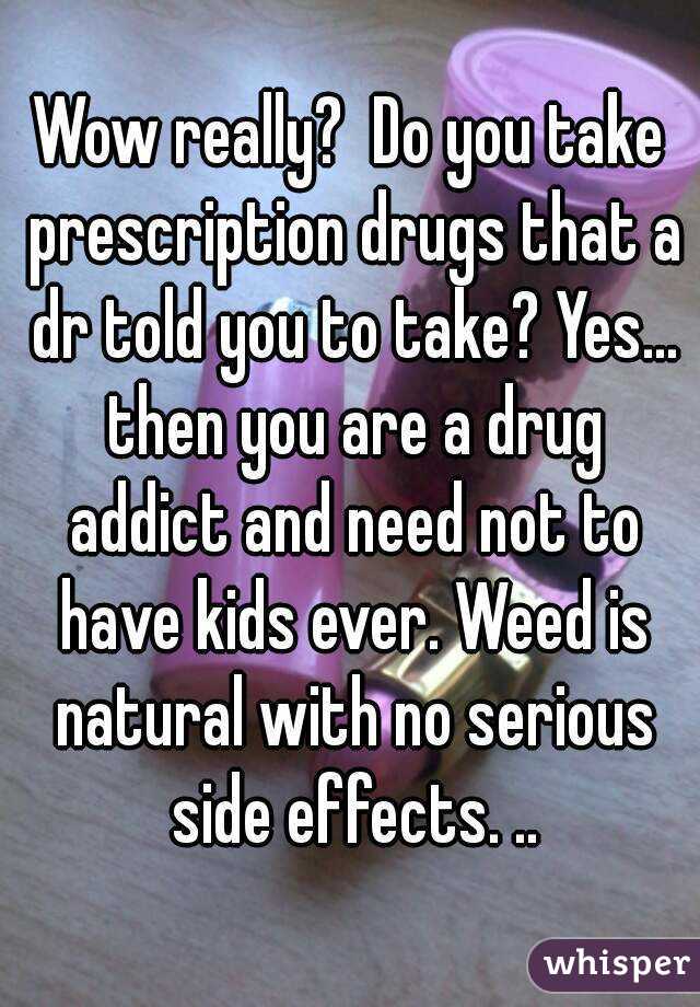 Wow really?  Do you take prescription drugs that a dr told you to take? Yes... then you are a drug addict and need not to have kids ever. Weed is natural with no serious side effects. ..