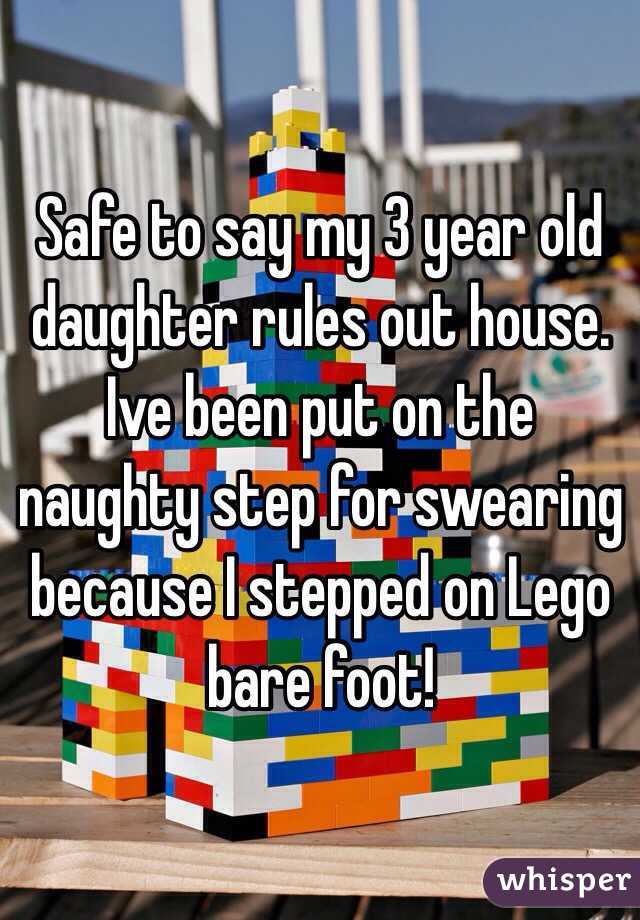 Safe to say my 3 year old daughter rules out house. Ive been put on the naughty step for swearing because I stepped on Lego bare foot! 