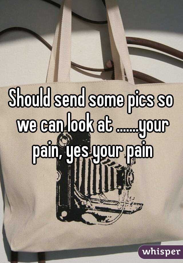 Should send some pics so we can look at .......your pain, yes your pain