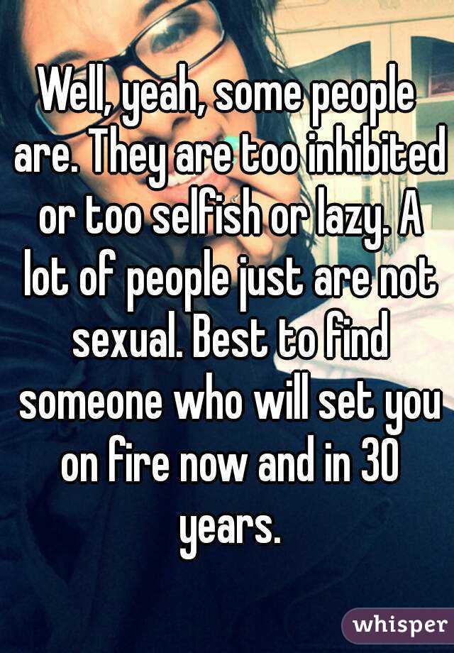 Well, yeah, some people are. They are too inhibited or too selfish or lazy. A lot of people just are not sexual. Best to find someone who will set you on fire now and in 30 years.