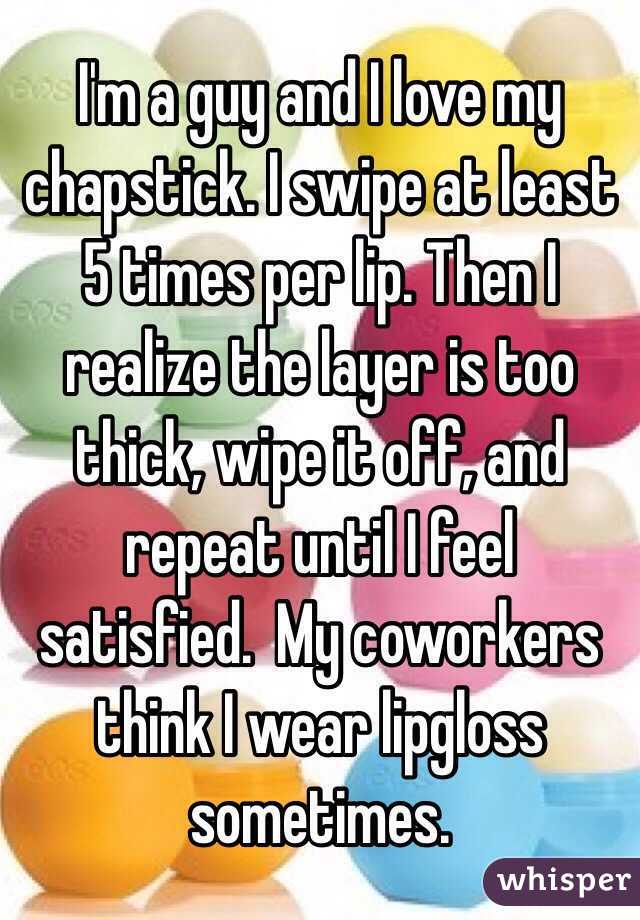 I'm a guy and I love my chapstick. I swipe at least 5 times per lip. Then I realize the layer is too thick, wipe it off, and repeat until I feel satisfied.  My coworkers think I wear lipgloss sometimes.