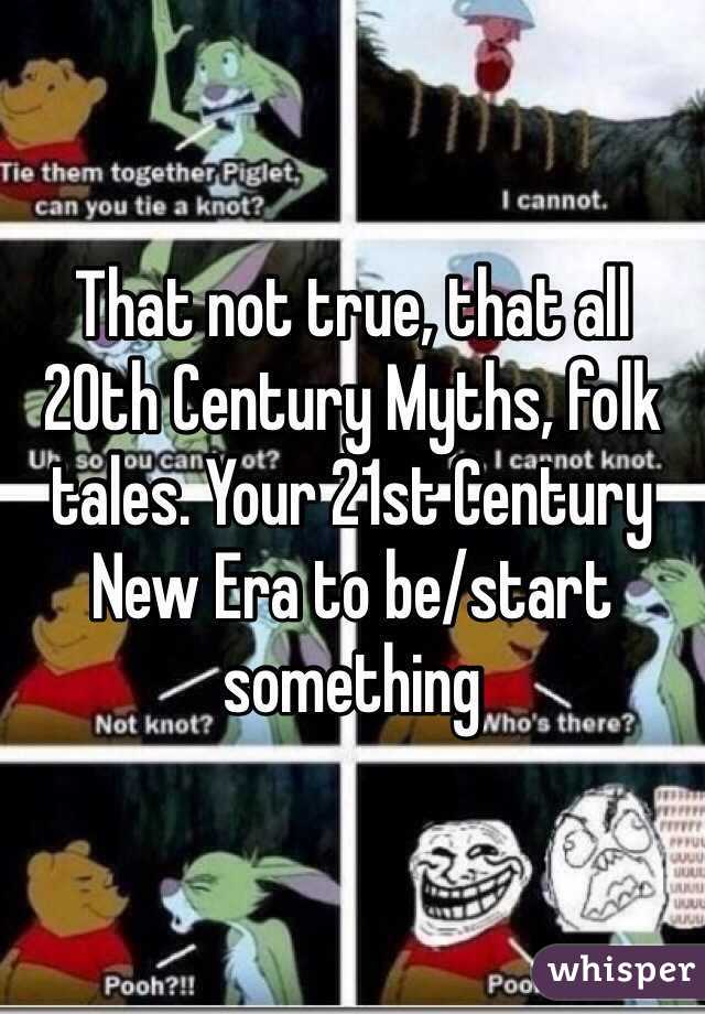 That not true, that all 20th Century Myths, folk tales. Your 21st Century New Era to be/start something 