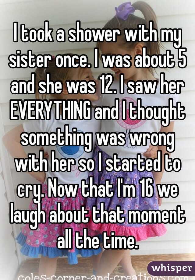 I took a shower with my sister once. I was about 5 and she was 12. I saw her EVERYTHING and I thought something was wrong with her so I started to cry. Now that I'm 16 we laugh about that moment all the time.