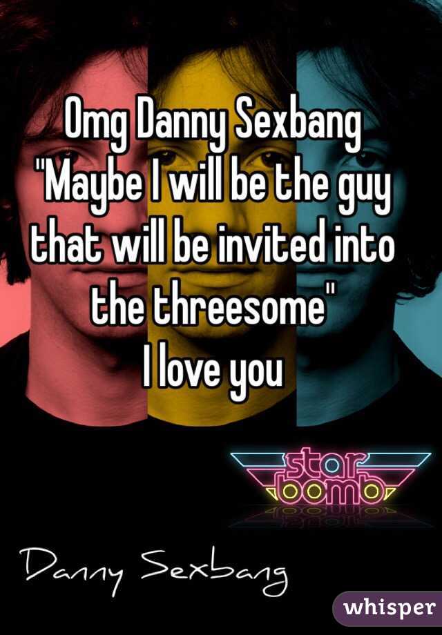 Omg Danny Sexbang
"Maybe I will be the guy that will be invited into the threesome"
I love you