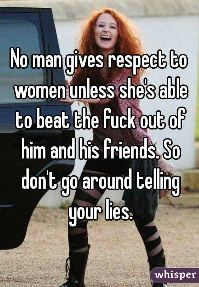 No man gives respect to women unless she's able to beat the fuck out of him and his friends. So don't go around telling your lies.