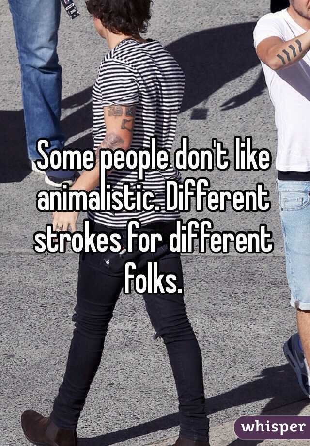 Some people don't like animalistic. Different strokes for different folks. 