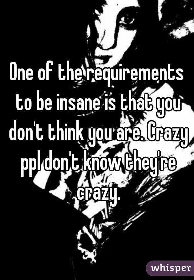 One of the requirements to be insane is that you don't think you are. Crazy ppl don't know they're crazy.