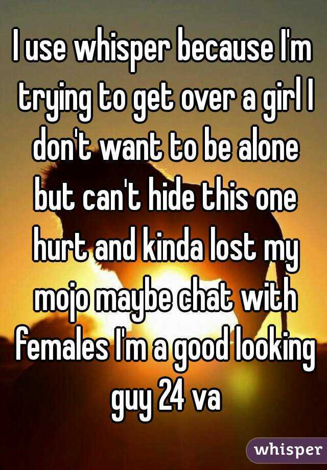I use whisper because I'm trying to get over a girl I don't want to be alone but can't hide this one hurt and kinda lost my mojo maybe chat with females I'm a good looking guy 24 va