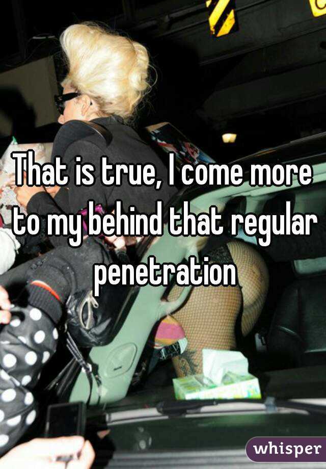 That is true, I come more to my behind that regular penetration