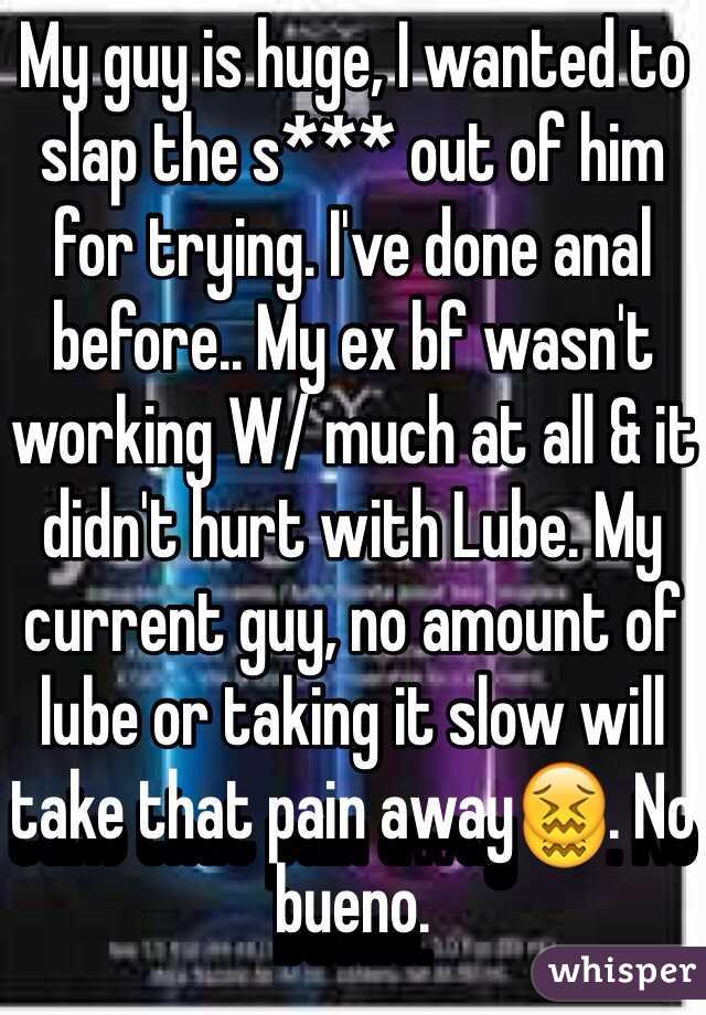 My guy is huge, I wanted to slap the s*** out of him for trying. I've done anal before.. My ex bf wasn't working W/ much at all & it didn't hurt with Lube. My current guy, no amount of lube or taking it slow will take that pain away😖. No bueno.