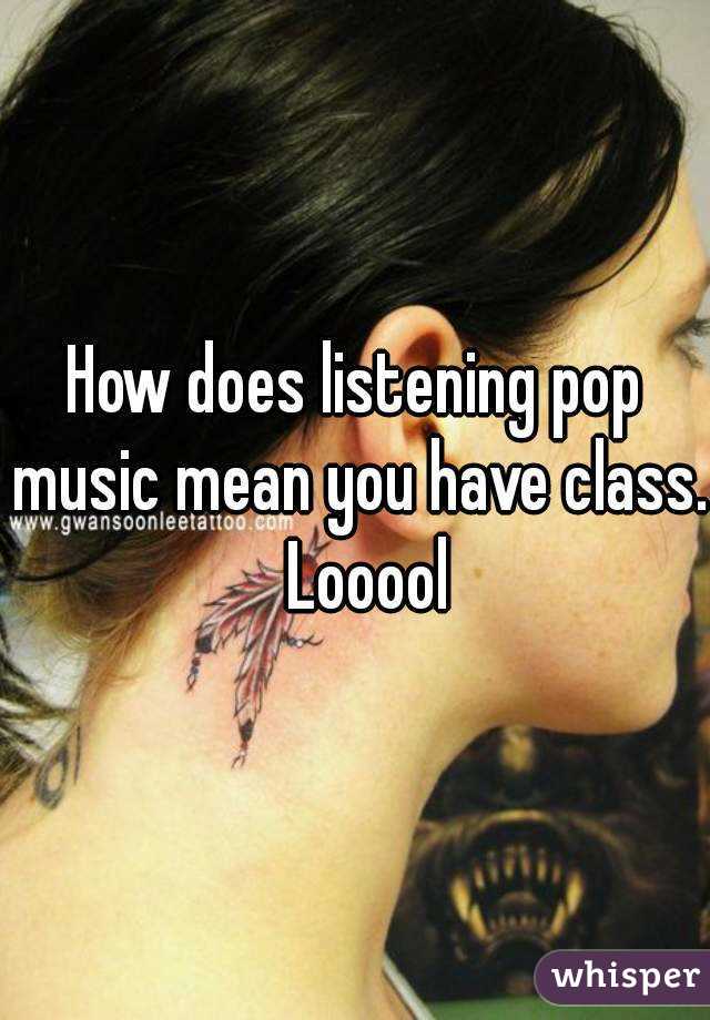 How does listening pop music mean you have class.  Looool