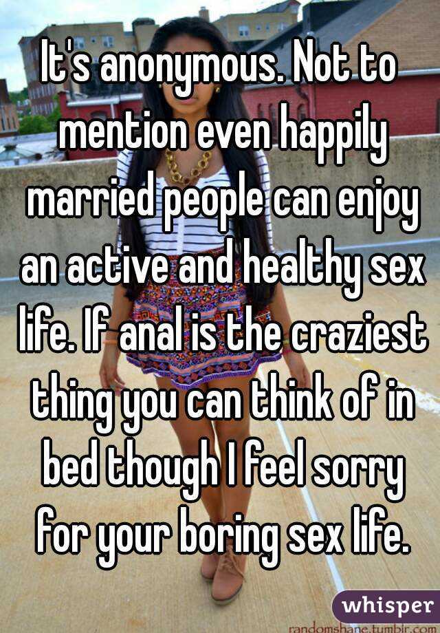 It's anonymous. Not to mention even happily married people can enjoy an active and healthy sex life. If anal is the craziest thing you can think of in bed though I feel sorry for your boring sex life.