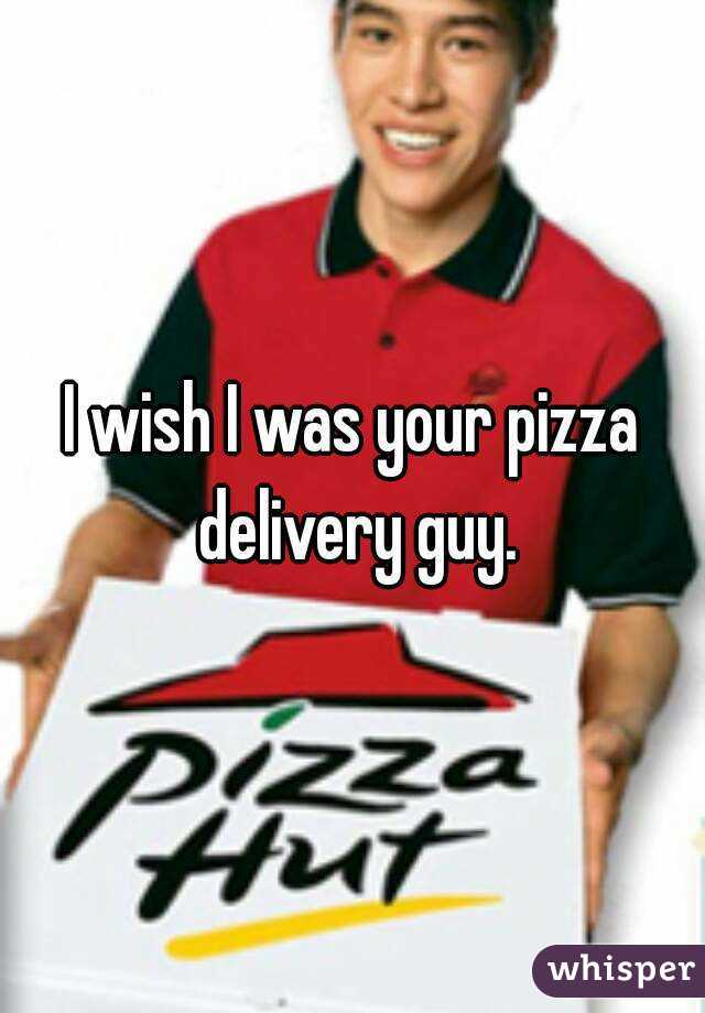 I wish I was your pizza delivery guy.