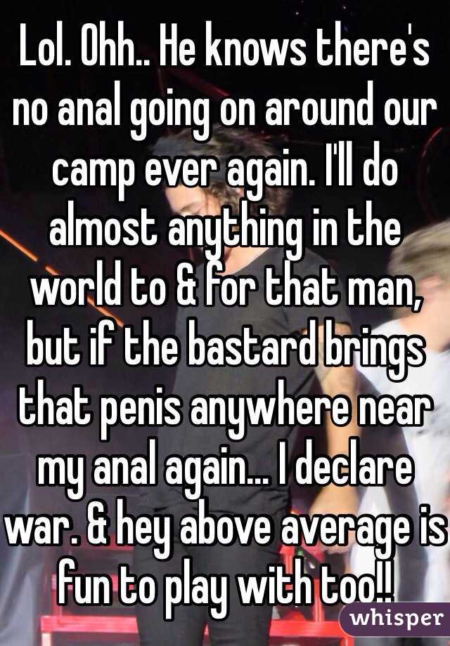 Lol. Ohh.. He knows there's no anal going on around our camp ever again. I'll do almost anything in the world to & for that man, but if the bastard brings that penis anywhere near my anal again... I declare war. & hey above average is fun to play with too!! 