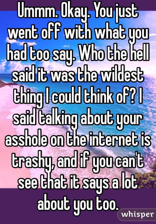 Ummm. Okay. You just went off with what you had too say. Who the hell said it was the wildest thing I could think of? I said talking about your asshole on the internet is trashy, and if you can't see that it says a lot about you too. 