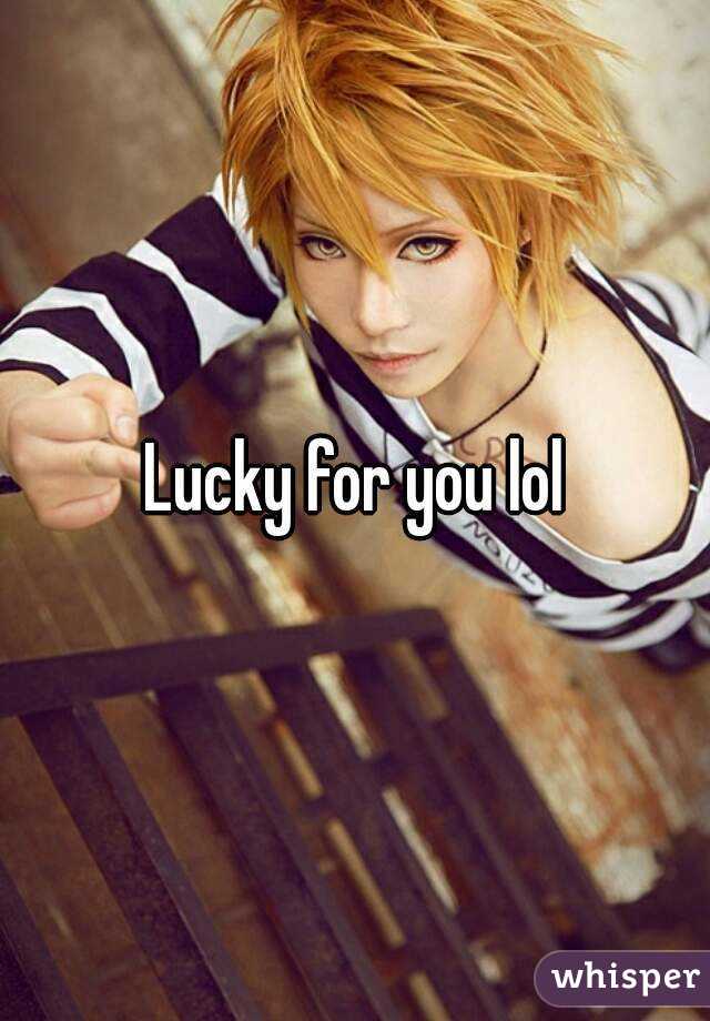 Lucky for you lol