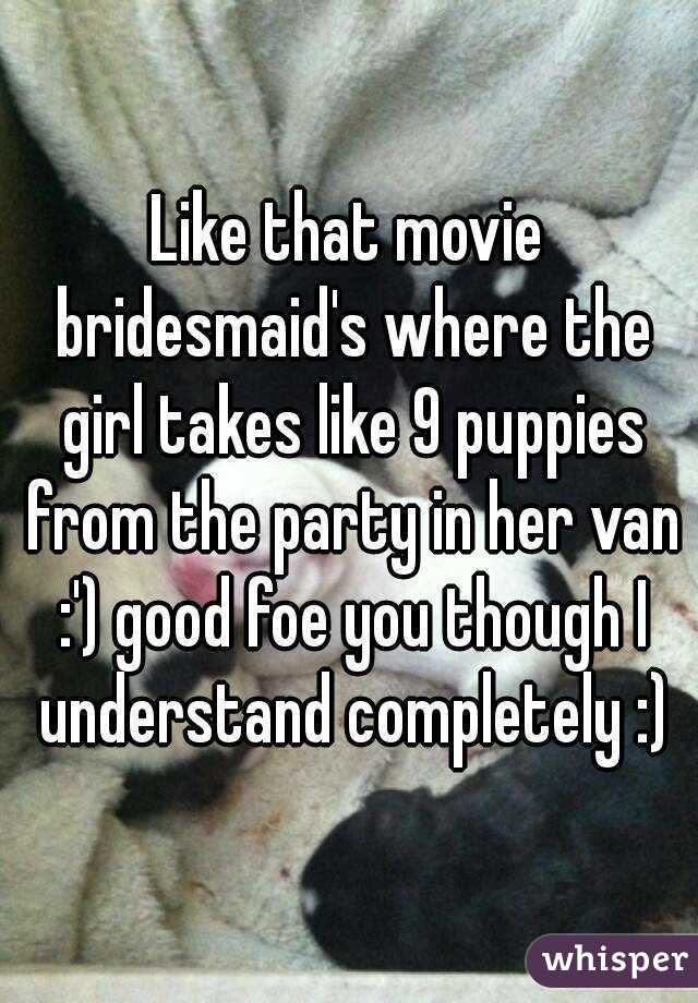 Like that movie bridesmaid's where the girl takes like 9 puppies from the party in her van :') good foe you though I understand completely :)