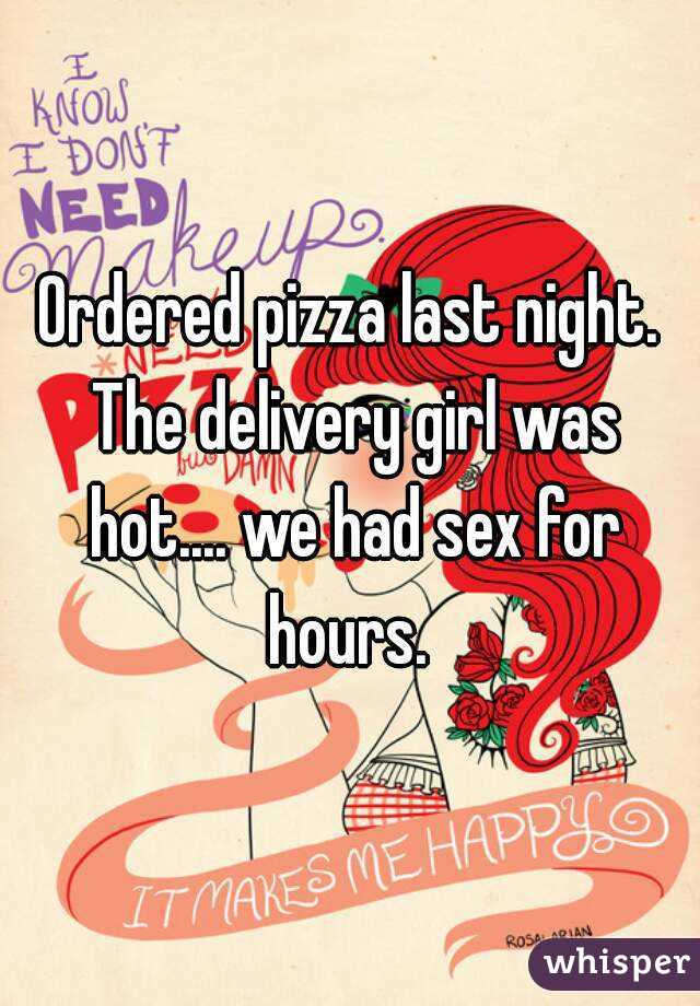 Ordered pizza last night. The delivery girl was hot.... we had sex for hours. 