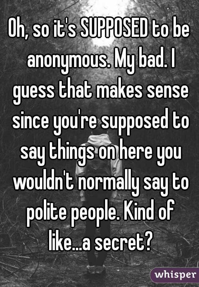 Oh, so it's SUPPOSED to be anonymous. My bad. I guess that makes sense since you're supposed to say things on here you wouldn't normally say to polite people. Kind of like...a secret?