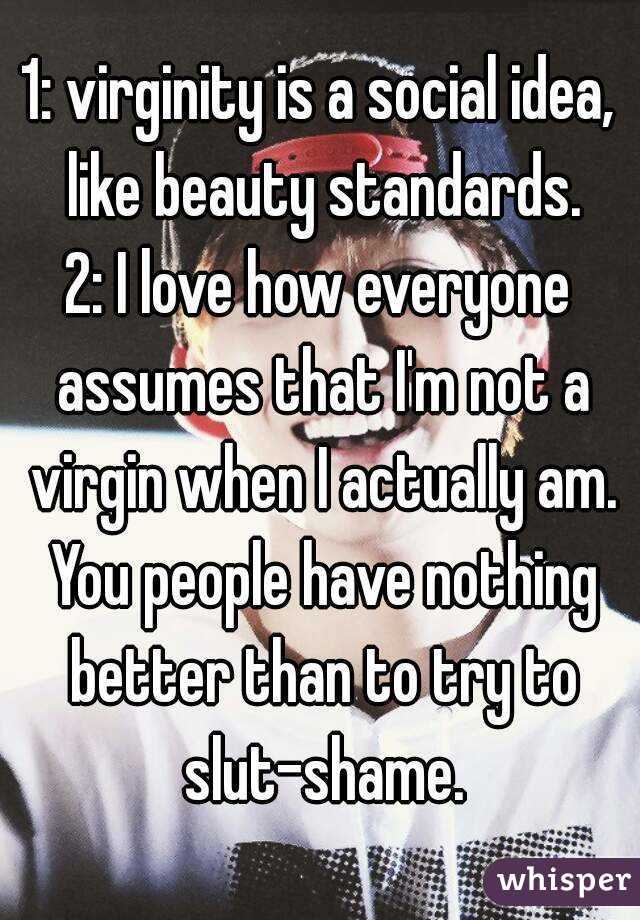 1: virginity is a social idea, like beauty standards.
2: I love how everyone assumes that I'm not a virgin when I actually am. You people have nothing better than to try to slut-shame.