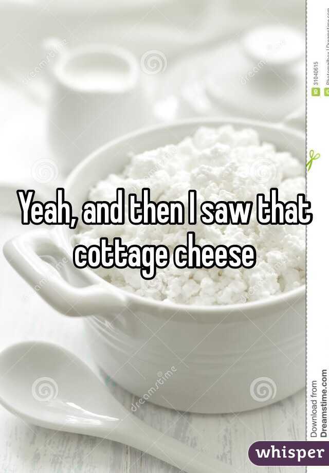 Yeah, and then I saw that cottage cheese