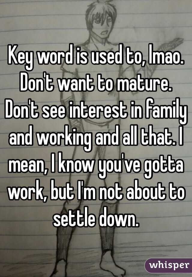 Key word is used to, lmao. Don't want to mature. Don't see interest in family and working and all that. I mean, I know you've gotta work, but I'm not about to settle down.